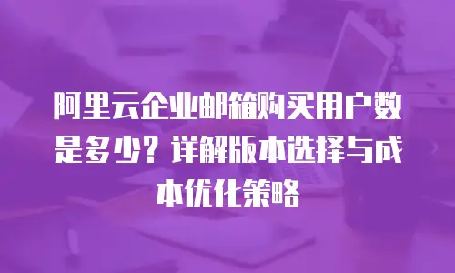 阿里云企业邮箱购买用户数是多少？详解版本选择与成本优化策略