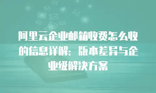 阿里云企业邮箱收费怎么收的信息详解:版本差异与企业级解决方案
