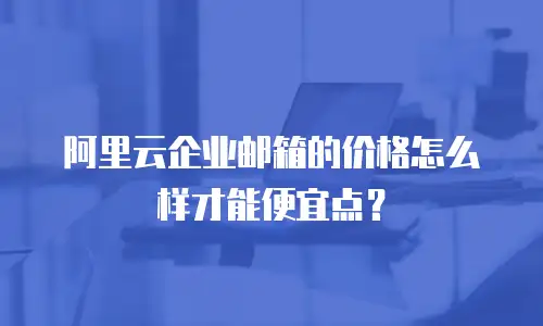 阿里云企业邮箱的价格怎么样才能便宜点？