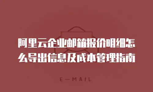 阿里云企业邮箱报价明细怎么导出信息及成本管理指南