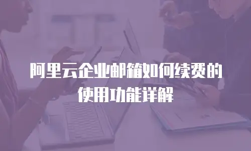 阿里云企业邮箱如何续费的使用功能详解