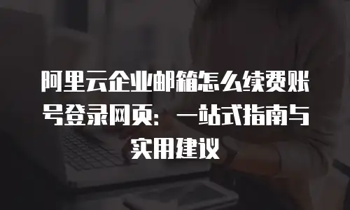 阿里云企业邮箱怎么续费账号登录网页：一站式指南与实用建议