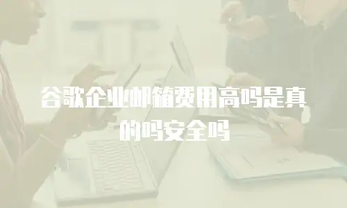 谷歌企业邮箱费用高吗是真的吗安全吗