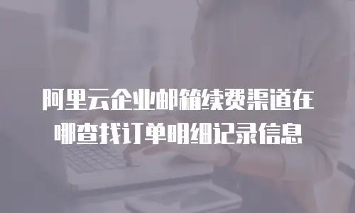 阿里云企业邮箱续费渠道在哪查找订单明细记录信息