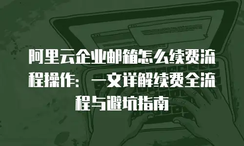 阿里云企业邮箱怎么续费流程操作:一文详解续费全流程与避坑指南