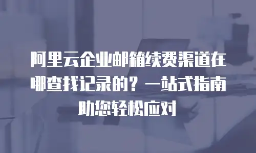 阿里云企业邮箱续费渠道在哪查找记录的？一站式指南助您轻松应对
