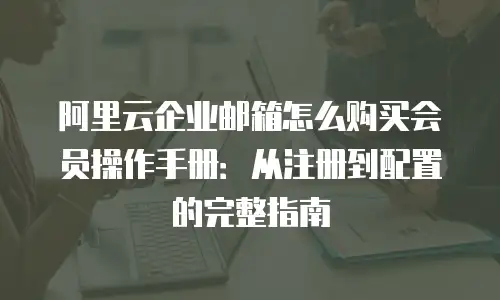阿里云企业邮箱怎么购买会员操作手册：从注册到配置的完整指南