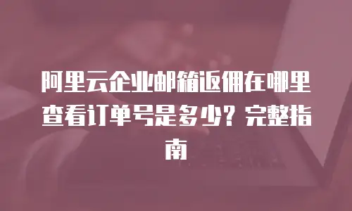 阿里云企业邮箱返佣在哪里查看订单号是多少？完整指南