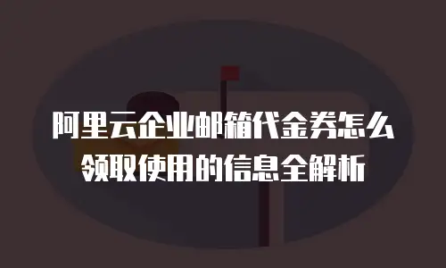 阿里云企业邮箱代金券怎么领取使用的信息全解析