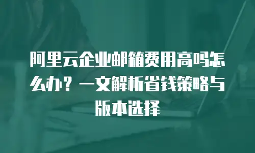 阿里云企业邮箱费用高吗怎么办？一文解析省钱策略与版本选择