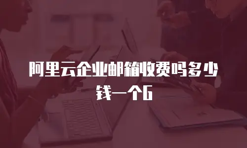 阿里云企业邮箱收费吗多少钱一个G