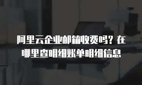 阿里云企业邮箱收费吗？在哪里查明细账单明细信息