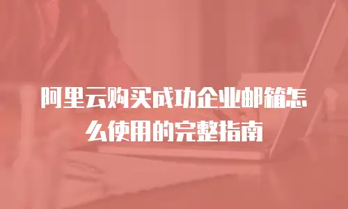 阿里云购买成功企业邮箱怎么使用的完整指南