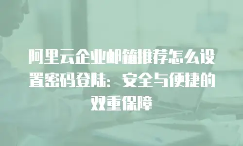 阿里云企业邮箱推荐怎么设置密码登陆：安全与便捷的双重保障