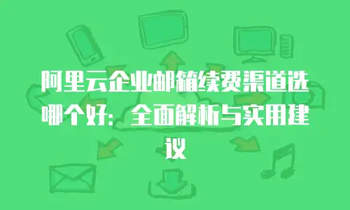 阿里云企业邮箱续费渠道选哪个好：全面解析与实用建议