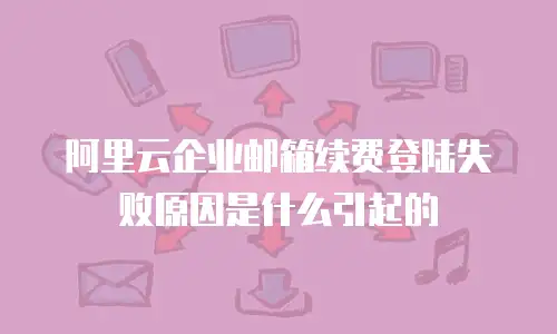 阿里云企业邮箱续费登陆失败原因是什么引起的