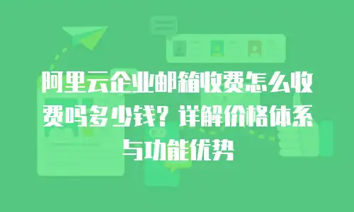 阿里云企业邮箱收费怎么收费吗多少钱？详解价格体系与功能优势