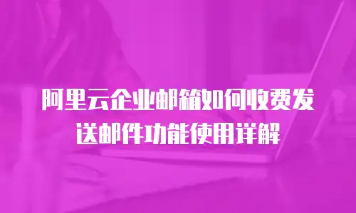 阿里云企业邮箱如何收费发送邮件功能使用详解