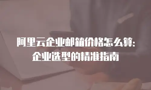 阿里云企业邮箱价格怎么算：企业选型的精准指南