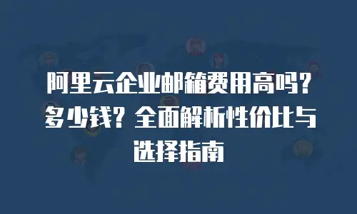 阿里云企业邮箱费用高吗?多少钱?全面解析性价比与选择指南