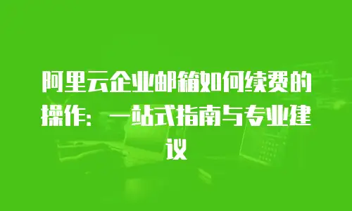 阿里云企业邮箱如何续费的操作：一站式指南与专业建议