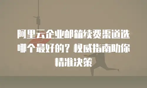 阿里云企业邮箱续费渠道选哪个最好的？权威指南助你精准决策