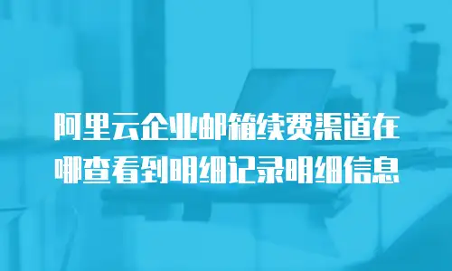 阿里云企业邮箱续费渠道在哪查看到明细记录明细信息