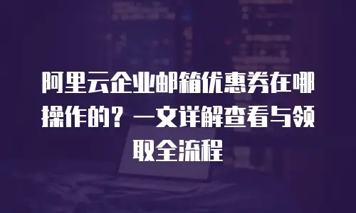 阿里云企业邮箱优惠券在哪操作的？一文详解查看与领取全流程