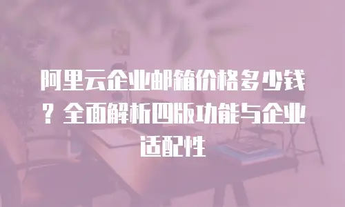 阿里云企业邮箱价格多少钱?全面解析四版功能与企业适配性