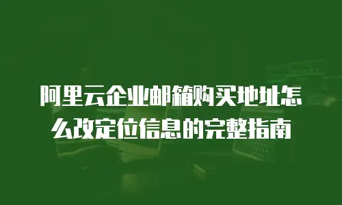阿里云企业邮箱购买地址怎么改定位信息的完整指南