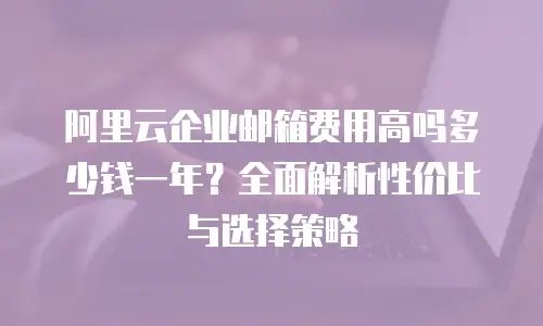 阿里云企业邮箱费用高吗多少钱一年?全面解析性价比与选择策略