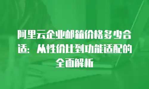 阿里云企业邮箱价格多少合适：从性价比到功能适配的全面解析
