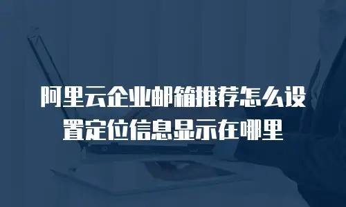 阿里云企业邮箱推荐怎么设置定位信息显示在哪里