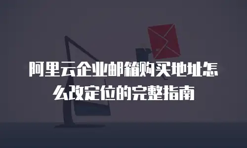 阿里云企业邮箱购买地址怎么改定位的完整指南