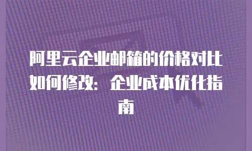 阿里云企业邮箱的价格对比如何修改:企业成本优化指南