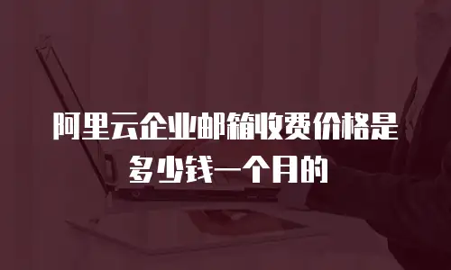 阿里云企业邮箱收费价格是多少钱一个月的