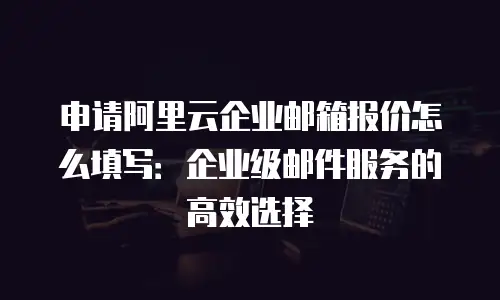申请阿里云企业邮箱报价怎么填写:企业级邮件服务的高效选择