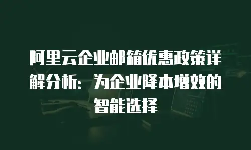 阿里云企业邮箱优惠政策详解分析:为企业降本增效的智能选择