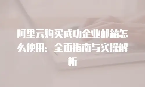 阿里云购买成功企业邮箱怎么使用:全面指南与实操解析