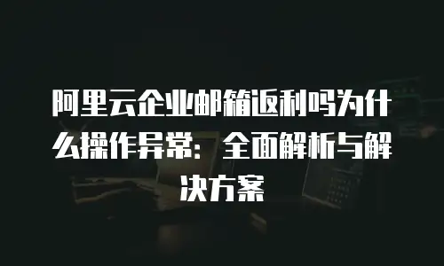 阿里云企业邮箱返利吗为什么操作异常：全面解析与解决方案