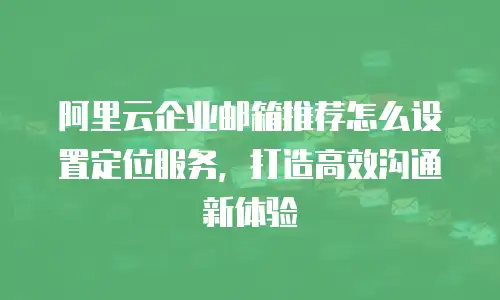 阿里云企业邮箱推荐怎么设置定位服务，打造高效沟通新体验