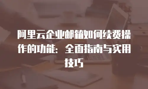 阿里云企业邮箱如何续费操作的功能：全面指南与实用技巧