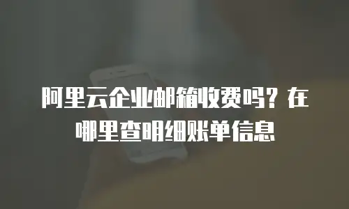 阿里云企业邮箱收费吗？在哪里查明细账单信息