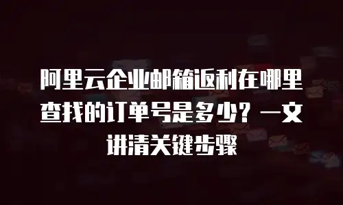 阿里云企业邮箱返利在哪里查找的订单号是多少？一文讲清关键步骤