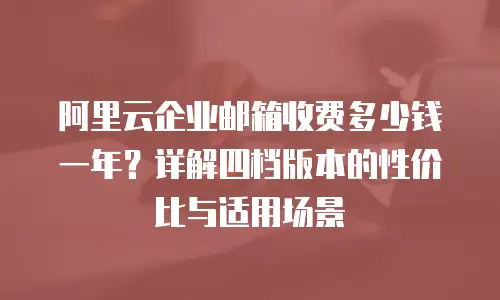 阿里云企业邮箱收费多少钱一年？详解四档版本的性价比与适用场景