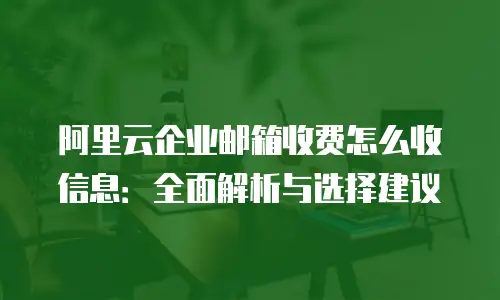 阿里云企业邮箱收费怎么收信息：全面解析与选择建议