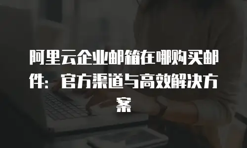 阿里云企业邮箱在哪购买邮件:官方渠道与高效解决方案