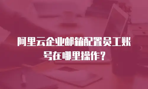 阿里云企业邮箱配置员工账号在哪里操作？