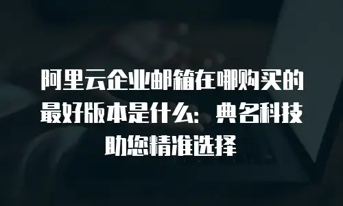阿里云企业邮箱在哪购买的最好版本是什么：典名科技助您精准选择