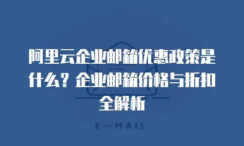 阿里云企业邮箱优惠政策是什么？企业邮箱价格与折扣全解析